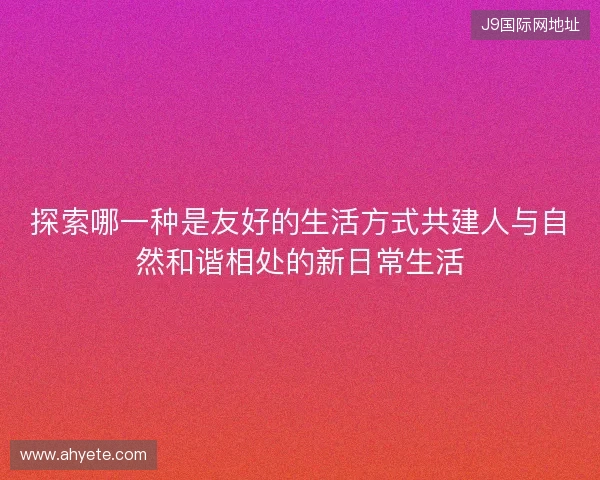 探索哪一种是友好的生活方式共建人与自然和谐相处的新日常生活